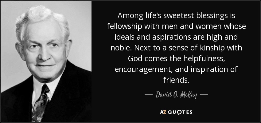 Among life's sweetest blessings is fellowship with men and women whose ideals and aspirations are high and noble. Next to a sense of kinship with God comes the helpfulness, encouragement, and inspiration of friends. - David O. McKay