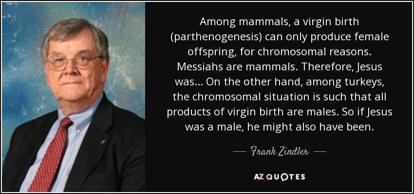 Among mammals, a virgin birth (parthenogenesis) can only produce female offspring, for chromosomal reasons. Messiahs are mammals. Therefore, Jesus was... On the other hand, among turkeys, the chromosomal situation is such that all products of virgin birth are males. So if Jesus was a male, he might also have been. - Frank Zindler