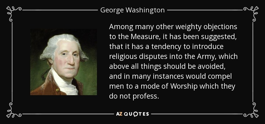 Among many other weighty objections to the Measure, it has been suggested, that it has a tendency to introduce religious disputes into the Army, which above all things should be avoided, and in many instances would compel men to a mode of Worship which they do not profess. - George Washington