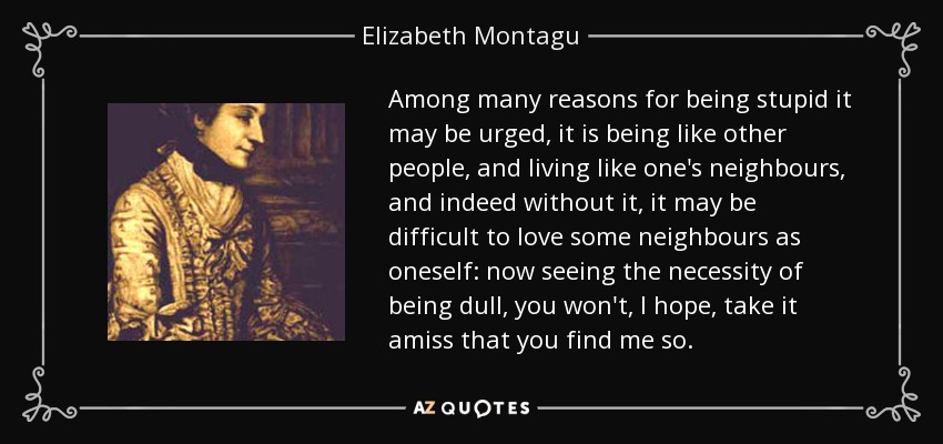 Among many reasons for being stupid it may be urged, it is being like other people, and living like one's neighbours, and indeed without it, it may be difficult to love some neighbours as oneself: now seeing the necessity of being dull, you won't, I hope, take it amiss that you find me so. - Elizabeth Montagu