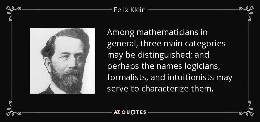 Among mathematicians in general, three main categories may be distinguished; and perhaps the names logicians, formalists, and intuitionists may serve to characterize them. - Felix Klein