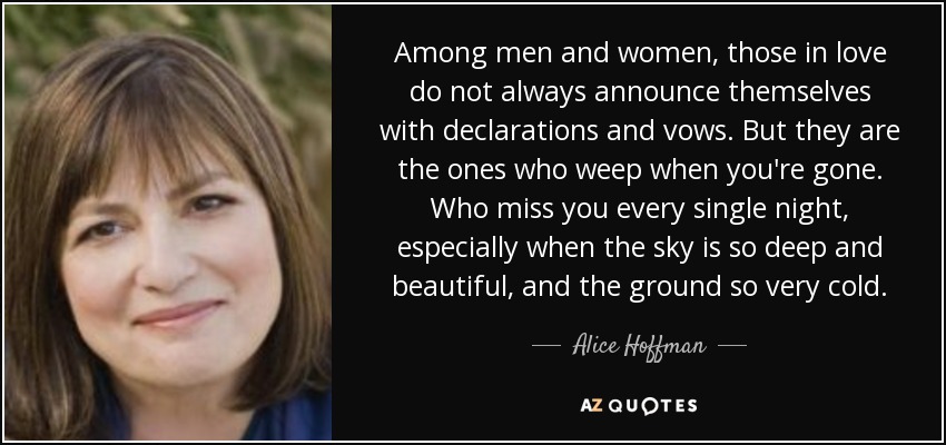 Among men and women, those in love do not always announce themselves with declarations and vows. But they are the ones who weep when you're gone. Who miss you every single night, especially when the sky is so deep and beautiful, and the ground so very cold. - Alice Hoffman