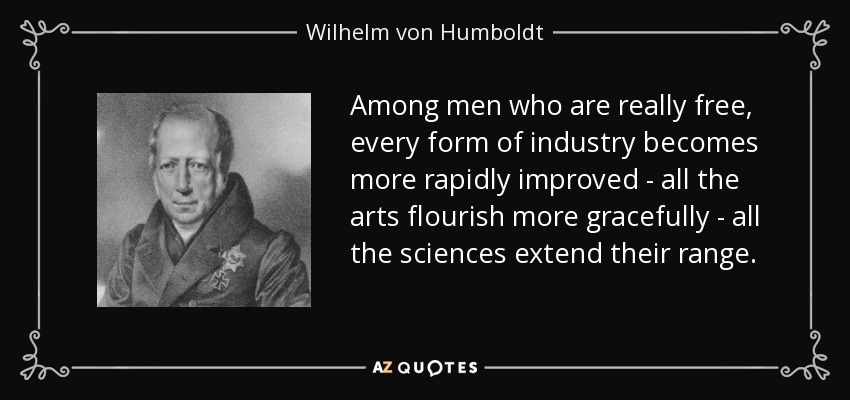 Among men who are really free, every form of industry becomes more rapidly improved - all the arts flourish more gracefully - all the sciences extend their range. - Wilhelm von Humboldt