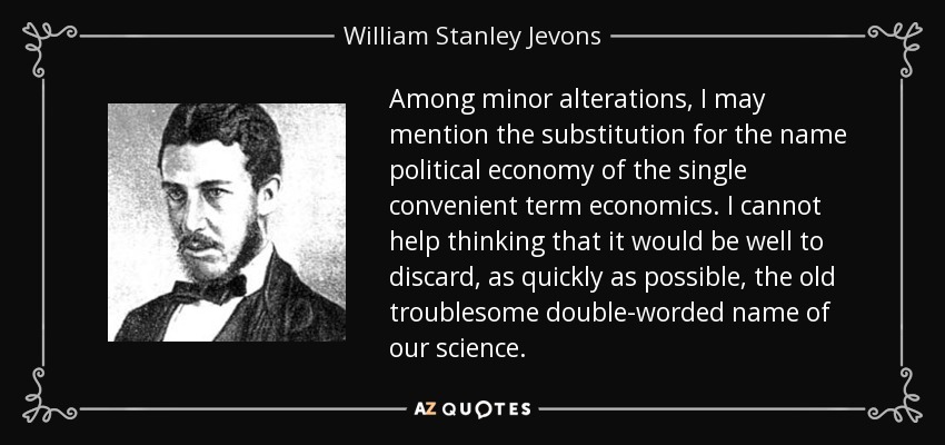 Among minor alterations, I may mention the substitution for the name political economy of the single convenient term economics. I cannot help thinking that it would be well to discard, as quickly as possible, the old troublesome double-worded name of our science. - William Stanley Jevons