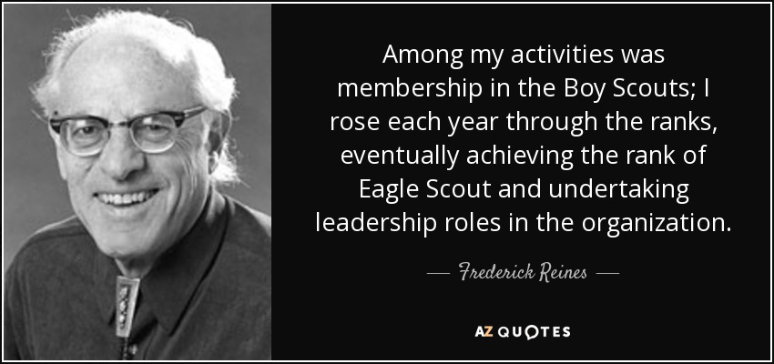 Among my activities was membership in the Boy Scouts; I rose each year through the ranks, eventually achieving the rank of Eagle Scout and undertaking leadership roles in the organization. - Frederick Reines