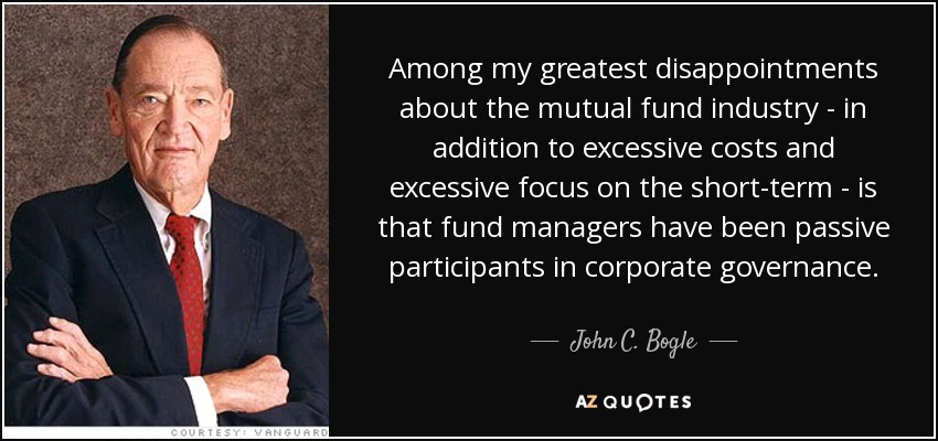 Among my greatest disappointments about the mutual fund industry - in addition to excessive costs and excessive focus on the short-term - is that fund managers have been passive participants in corporate governance. - John C. Bogle