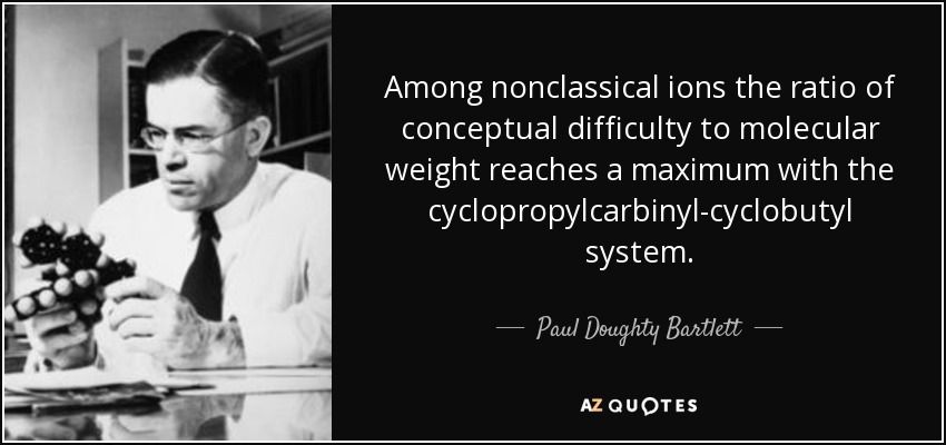 Among nonclassical ions the ratio of conceptual difficulty to molecular weight reaches a maximum with the cyclopropylcarbinyl-cyclobutyl system. - Paul Doughty Bartlett