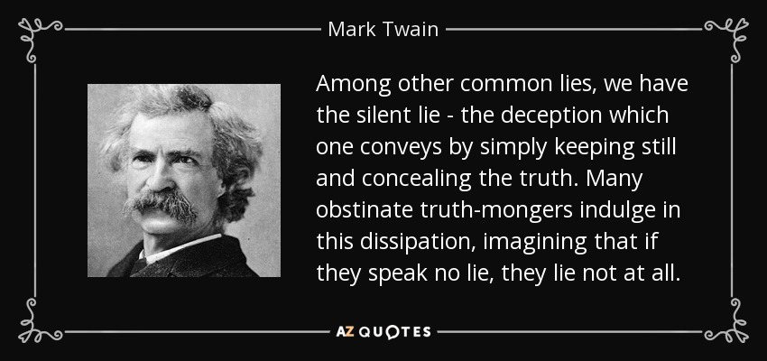 Among other common lies, we have the silent lie - the deception which one conveys by simply keeping still and concealing the truth. Many obstinate truth-mongers indulge in this dissipation, imagining that if they speak no lie, they lie not at all. - Mark Twain