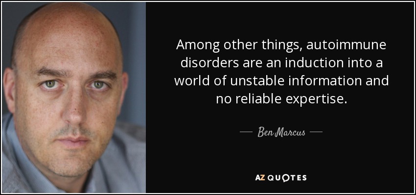 Among other things, autoimmune disorders are an induction into a world of unstable information and no reliable expertise. - Ben Marcus