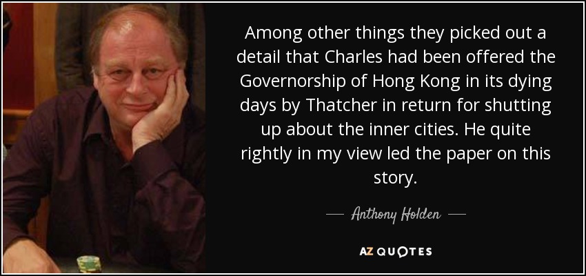 Among other things they picked out a detail that Charles had been offered the Governorship of Hong Kong in its dying days by Thatcher in return for shutting up about the inner cities. He quite rightly in my view led the paper on this story. - Anthony Holden
