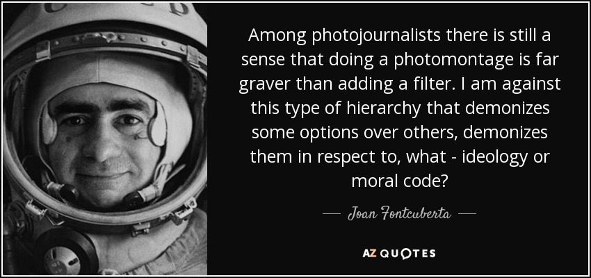 Among photojournalists there is still a sense that doing a photomontage is far graver than adding a filter. I am against this type of hierarchy that demonizes some options over others, demonizes them in respect to, what - ideology or moral code? - Joan Fontcuberta