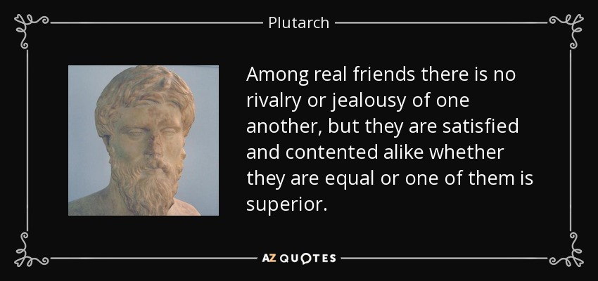 Among real friends there is no rivalry or jealousy of one another, but they are satisfied and contented alike whether they are equal or one of them is superior. - Plutarch