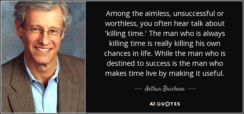 Among the aimless, unsuccessful or worthless, you often hear talk about 'killing time.' The man who is always killing time is really killing his own chances in life. While the man who is destined to success is the man who makes time live by making it useful. - Arthur Brisbane