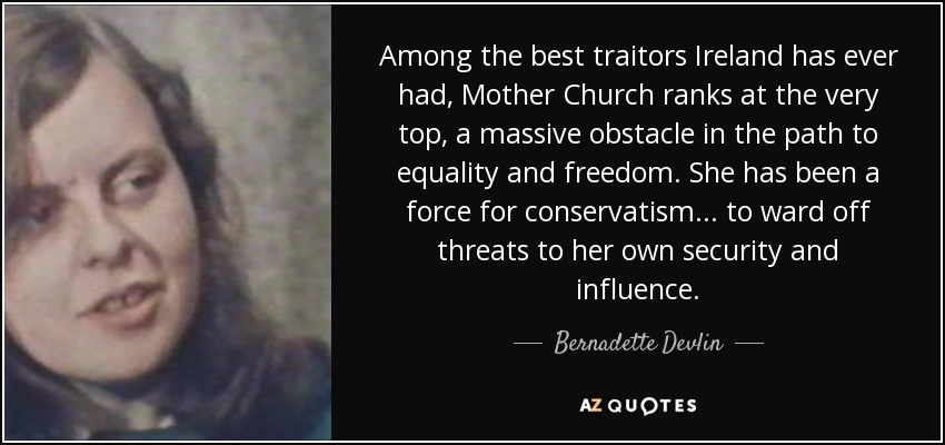 Among the best traitors Ireland has ever had, Mother Church ranks at the very top, a massive obstacle in the path to equality and freedom. She has been a force for conservatism... to ward off threats to her own security and influence. - Bernadette Devlin