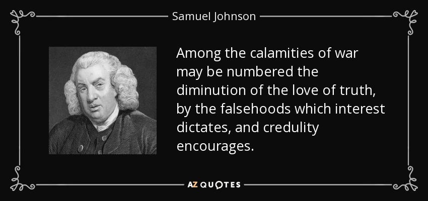 Among the calamities of war may be numbered the diminution of the love of truth, by the falsehoods which interest dictates, and credulity encourages. - Samuel Johnson