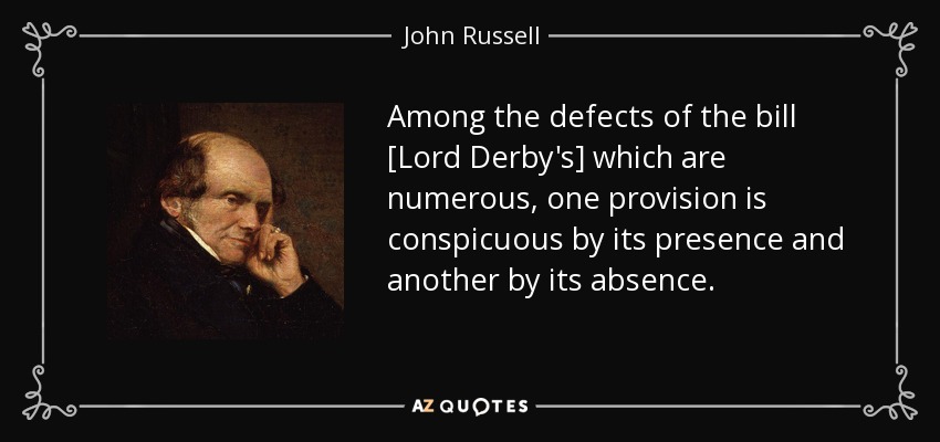Among the defects of the bill [Lord Derby's] which are numerous, one provision is conspicuous by its presence and another by its absence. - John Russell, 1st Earl Russell
