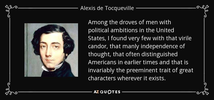 Among the droves of men with political ambitions in the United States, I found very few with that virile candor, that manly independence of thought, that often distinguished Americans in earlier times and that is invariably the preeminent trait of great characters wherever it exists. - Alexis de Tocqueville