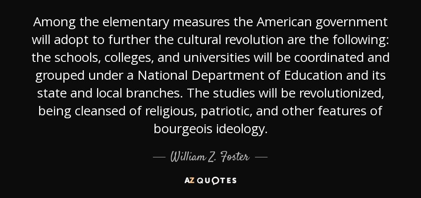 Among the elementary measures the American government will adopt to further the cultural revolution are the following: the schools, colleges, and universities will be coordinated and grouped under a National Department of Education and its state and local branches. The studies will be revolutionized, being cleansed of religious, patriotic, and other features of bourgeois ideology. - William Z. Foster