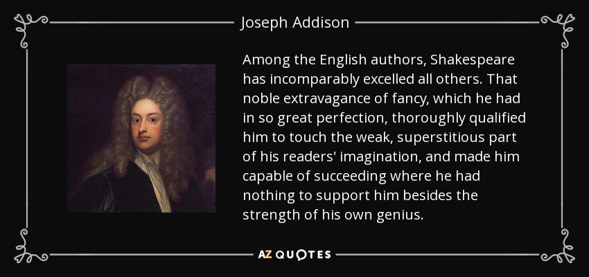 Among the English authors, Shakespeare has incomparably excelled all others. That noble extravagance of fancy, which he had in so great perfection, thoroughly qualified him to touch the weak, superstitious part of his readers' imagination, and made him capable of succeeding where he had nothing to support him besides the strength of his own genius. - Joseph Addison