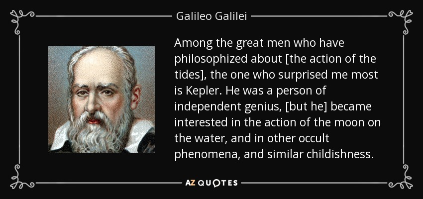 Among the great men who have philosophized about [the action of the tides], the one who surprised me most is Kepler. He was a person of independent genius, [but he] became interested in the action of the moon on the water, and in other occult phenomena, and similar childishness. - Galileo Galilei