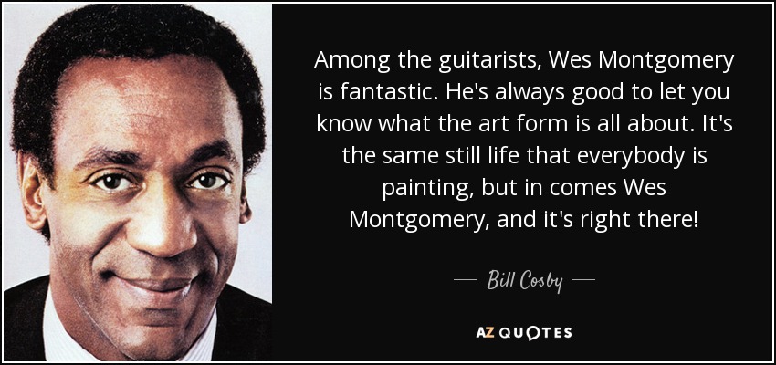 Among the guitarists, Wes Montgomery is fantastic. He's always good to let you know what the art form is all about. It's the same still life that everybody is painting, but in comes Wes Montgomery, and it's right there! - Bill Cosby