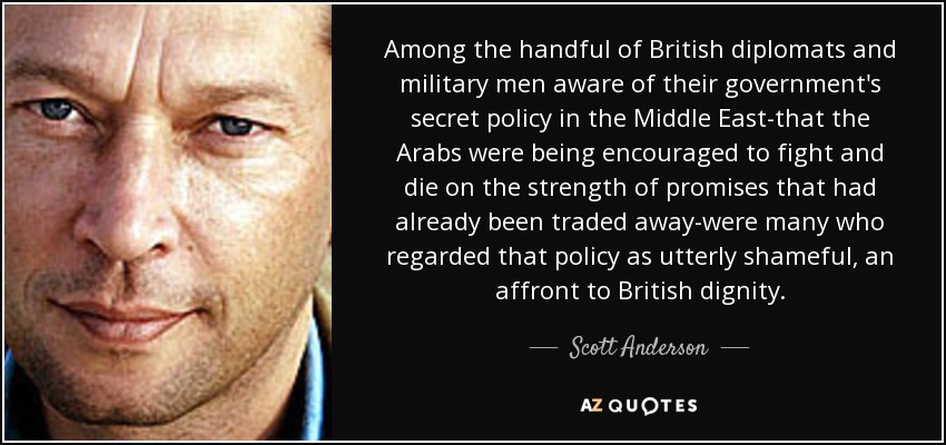 Among the handful of British diplomats and military men aware of their government's secret policy in the Middle East-that the Arabs were being encouraged to fight and die on the strength of promises that had already been traded away-were many who regarded that policy as utterly shameful, an affront to British dignity. - Scott Anderson