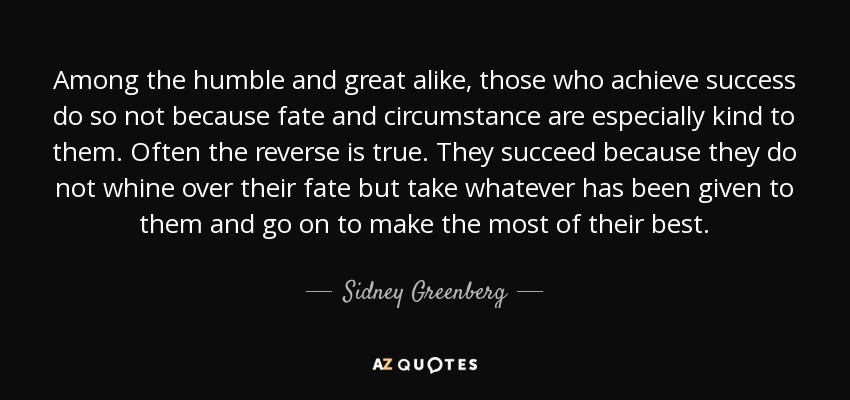 Among the humble and great alike, those who achieve success do so not because fate and circumstance are especially kind to them. Often the reverse is true. They succeed because they do not whine over their fate but take whatever has been given to them and go on to make the most of their best. - Sidney Greenberg