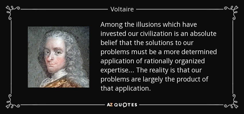 Among the illusions which have invested our civilization is an absolute belief that the solutions to our problems must be a more determined application of rationally organized expertise... The reality is that our problems are largely the product of that application. - Voltaire