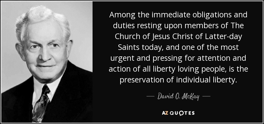 Among the immediate obligations and duties resting upon members of The Church of Jesus Christ of Latter-day Saints today, and one of the most urgent and pressing for attention and action of all liberty loving people, is the preservation of individual liberty. - David O. McKay