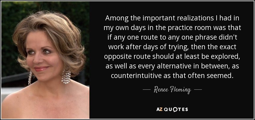 Among the important realizations I had in my own days in the practice room was that if any one route to any one phrase didn't work after days of trying, then the exact opposite route should at least be explored, as well as every alternative in between, as counterintuitive as that often seemed. - Renee Fleming