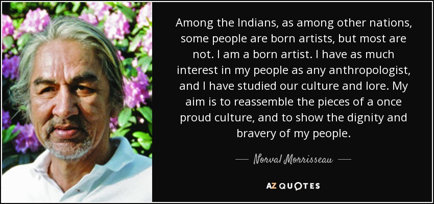 Among the Indians, as among other nations, some people are born artists, but most are not. I am a born artist. I have as much interest in my people as any anthropologist, and I have studied our culture and lore. My aim is to reassemble the pieces of a once proud culture, and to show the dignity and bravery of my people. - Norval Morrisseau