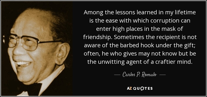 Among the lessons learned in my lifetime is the ease with which corruption can enter high places in the mask of friendship. Sometimes the recipient is not aware of the barbed hook under the gift; often, he who gives may not know but be the unwitting agent of a craftier mind. - Carlos P. Romulo