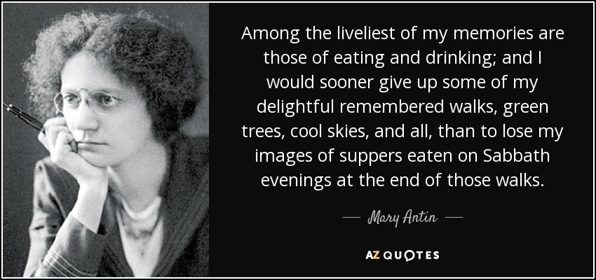 Among the liveliest of my memories are those of eating and drinking; and I would sooner give up some of my delightful remembered walks, green trees, cool skies, and all, than to lose my images of suppers eaten on Sabbath evenings at the end of those walks. - Mary Antin