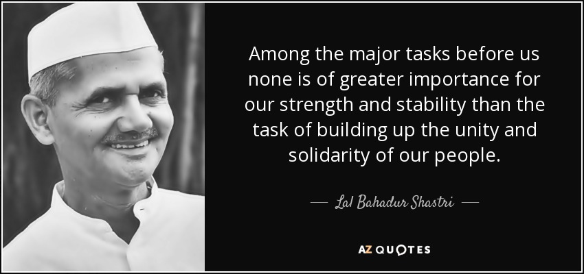 Among the major tasks before us none is of greater importance for our strength and stability than the task of building up the unity and solidarity of our people. - Lal Bahadur Shastri