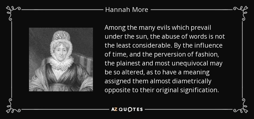 Among the many evils which prevail under the sun, the abuse of words is not the least considerable. By the influence of time, and the perversion of fashion, the plainest and most unequivocal may be so altered, as to have a meaning assigned them almost diametrically opposite to their original signification. - Hannah More