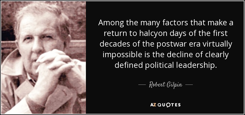 Among the many factors that make a return to halcyon days of the first decades of the postwar era virtually impossible is the decline of clearly defined political leadership. - Robert Gilpin