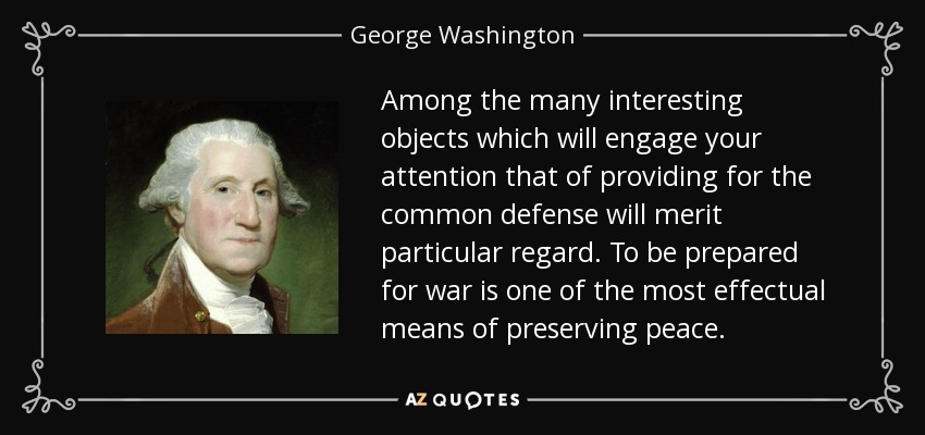 Among the many interesting objects which will engage your attention that of providing for the common defense will merit particular regard. To be prepared for war is one of the most effectual means of preserving peace. - George Washington