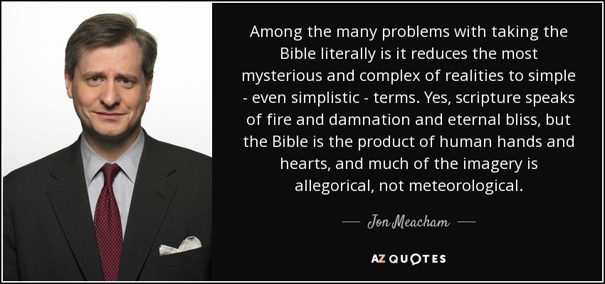 Among the many problems with taking the Bible literally is it reduces the most mysterious and complex of realities to simple - even simplistic - terms. Yes, scripture speaks of fire and damnation and eternal bliss, but the Bible is the product of human hands and hearts, and much of the imagery is allegorical, not meteorological. - Jon Meacham