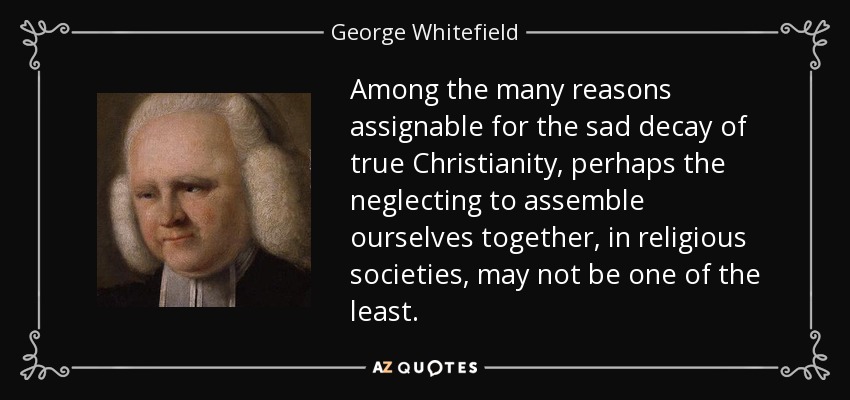 Among the many reasons assignable for the sad decay of true Christianity, perhaps the neglecting to assemble ourselves together, in religious societies, may not be one of the least. - George Whitefield