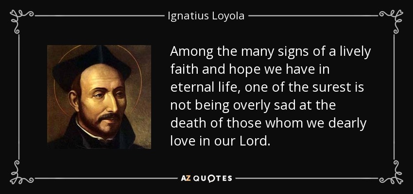 Among the many signs of a lively faith and hope we have in eternal life, one of the surest is not being overly sad at the death of those whom we dearly love in our Lord. - Ignatius of Loyola