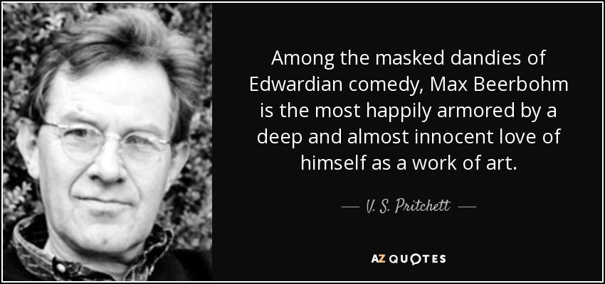 Among the masked dandies of Edwardian comedy, Max Beerbohm is the most happily armored by a deep and almost innocent love of himself as a work of art. - V. S. Pritchett