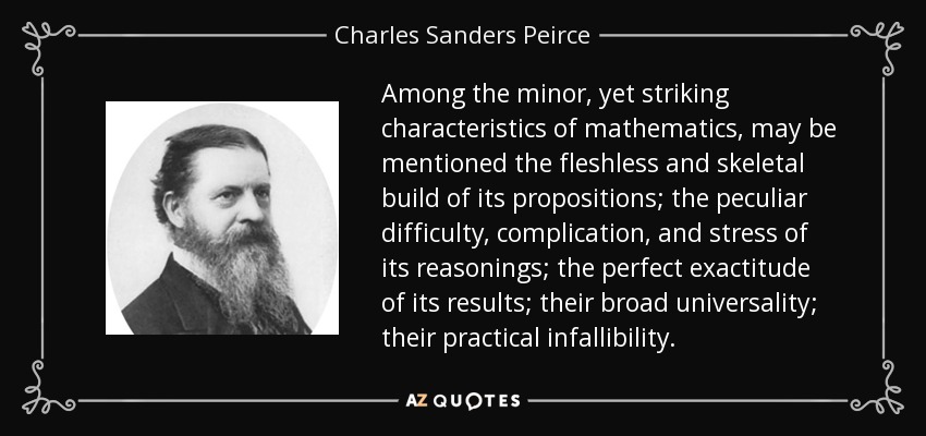 Among the minor, yet striking characteristics of mathematics, may be mentioned the fleshless and skeletal build of its propositions; the peculiar difficulty, complication, and stress of its reasonings; the perfect exactitude of its results; their broad universality; their practical infallibility. - Charles Sanders Peirce