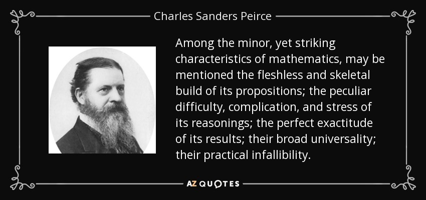 Among the minor, yet striking characteristics of mathematics, may be mentioned the fleshless and skeletal build of its propositions; the peculiar difficulty, complication, and stress of its reasonings; the perfect exactitude of its results; their broad universality; their practical infallibility. - Charles Sanders Peirce