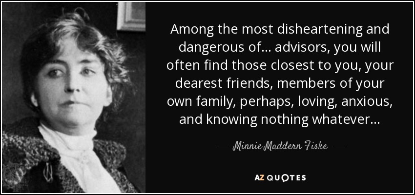 Among the most disheartening and dangerous of . . . advisors, you will often find those closest to you, your dearest friends, members of your own family, perhaps, loving, anxious, and knowing nothing whatever . . . - Minnie Maddern Fiske