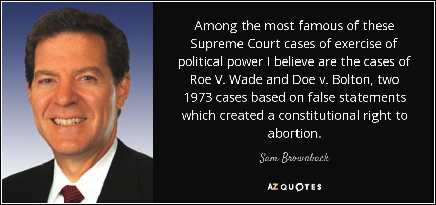 Among the most famous of these Supreme Court cases of exercise of political power I believe are the cases of Roe V. Wade and Doe v. Bolton, two 1973 cases based on false statements which created a constitutional right to abortion. - Sam Brownback