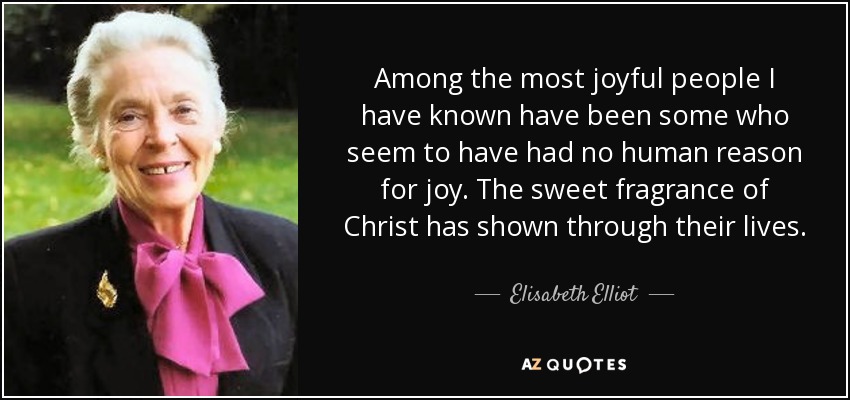 Among the most joyful people I have known have been some who seem to have had no human reason for joy. The sweet fragrance of Christ has shown through their lives. - Elisabeth Elliot