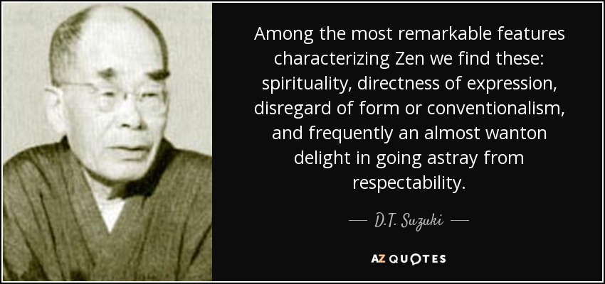 Among the most remarkable features characterizing Zen we find these: spirituality, directness of expression, disregard of form or conventionalism, and frequently an almost wanton delight in going astray from respectability. - D.T. Suzuki