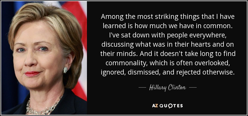 Among the most striking things that I have learned is how much we have in common. I've sat down with people everywhere, discussing what was in their hearts and on their minds. And it doesn't take long to find commonality, which is often overlooked, ignored, dismissed, and rejected otherwise. - Hillary Clinton