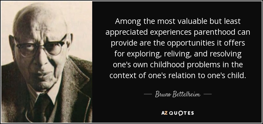 Among the most valuable but least appreciated experiences parenthood can provide are the opportunities it offers for exploring, reliving, and resolving one's own childhood problems in the context of one's relation to one's child. - Bruno Bettelheim