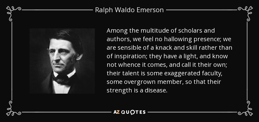 Among the multitude of scholars and authors, we feel no hallowing presence; we are sensible of a knack and skill rather than of inspiration; they have a light, and know not whence it comes, and call it their own; their talent is some exaggerated faculty, some overgrown member, so that their strength is a disease. - Ralph Waldo Emerson